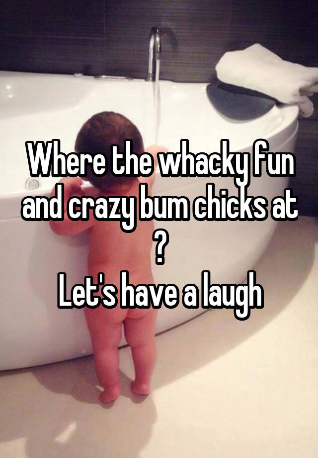 Where the whacky fun and crazy bum chicks at ?
Let's have a laugh