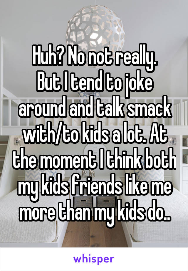 Huh? No not really.
But I tend to joke around and talk smack with/to kids a lot. At the moment I think both my kids friends like me more than my kids do..