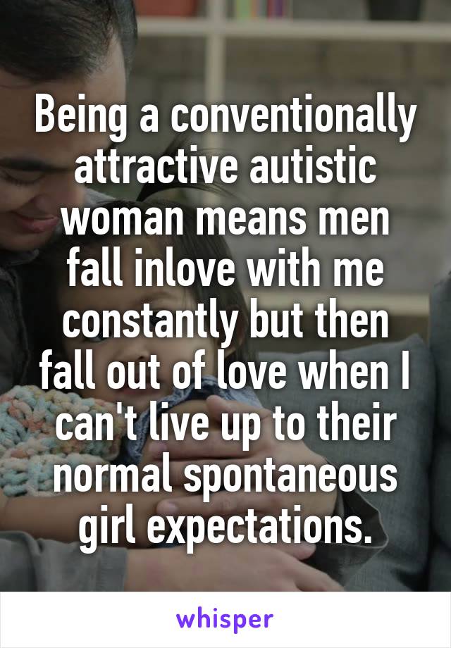 Being a conventionally attractive autistic woman means men fall inlove with me constantly but then fall out of love when I can't live up to their normal spontaneous girl expectations.