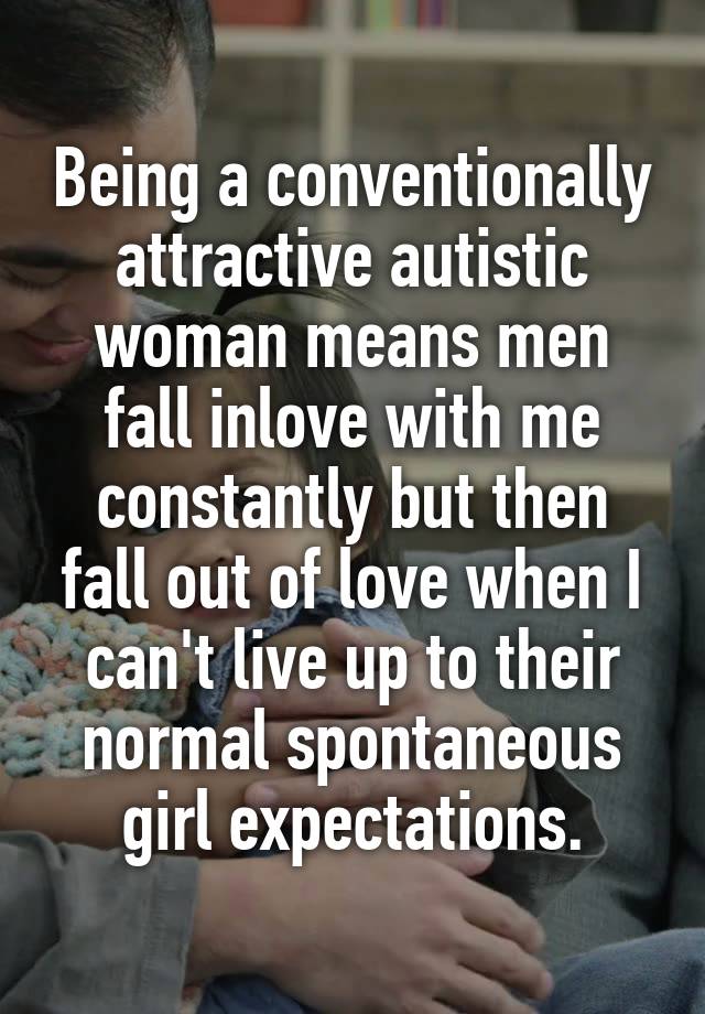 Being a conventionally attractive autistic woman means men fall inlove with me constantly but then fall out of love when I can't live up to their normal spontaneous girl expectations.