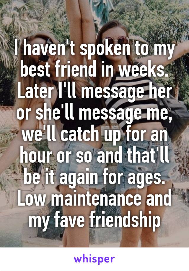 I haven't spoken to my best friend in weeks. Later I'll message her or she'll message me, we'll catch up for an hour or so and that'll be it again for ages. Low maintenance and my fave friendship