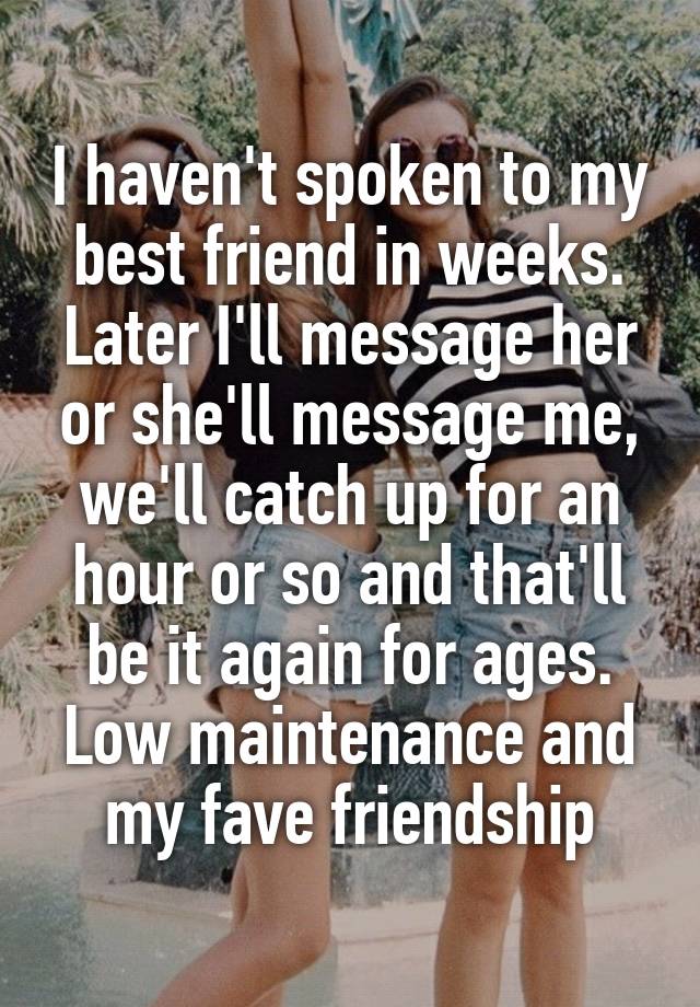 I haven't spoken to my best friend in weeks. Later I'll message her or she'll message me, we'll catch up for an hour or so and that'll be it again for ages. Low maintenance and my fave friendship