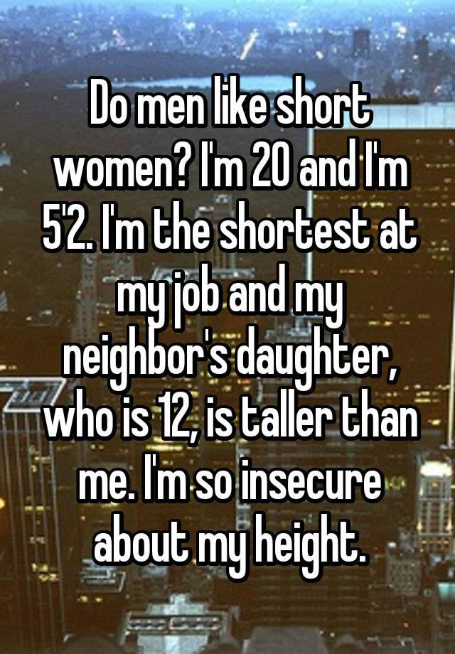 Do men like short women? I'm 20 and I'm 5'2. I'm the shortest at my job and my neighbor's daughter, who is 12, is taller than me. I'm so insecure about my height.