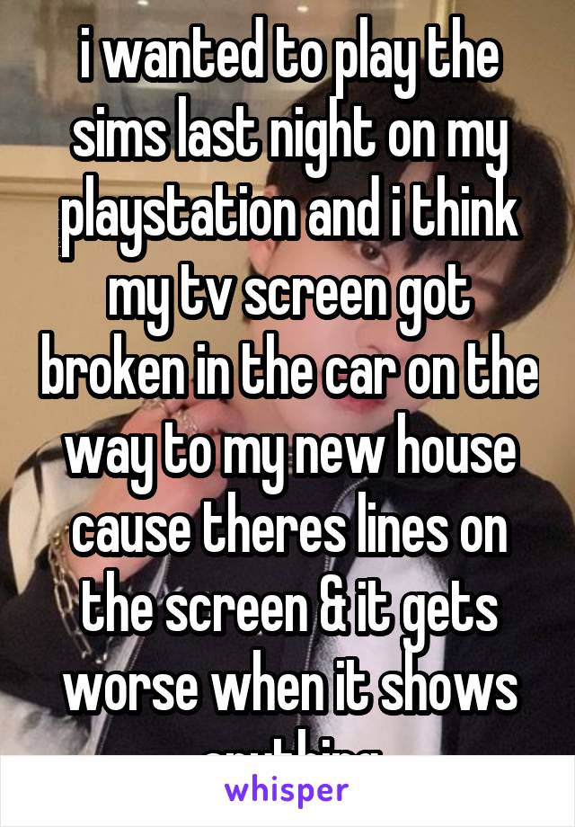 i wanted to play the sims last night on my playstation and i think my tv screen got broken in the car on the way to my new house cause theres lines on the screen & it gets worse when it shows anything