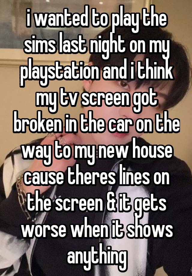 i wanted to play the sims last night on my playstation and i think my tv screen got broken in the car on the way to my new house cause theres lines on the screen & it gets worse when it shows anything