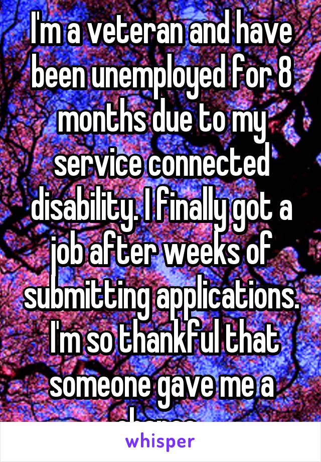 I'm a veteran and have been unemployed for 8 months due to my service connected disability. I finally got a job after weeks of submitting applications.  I'm so thankful that someone gave me a chance. 