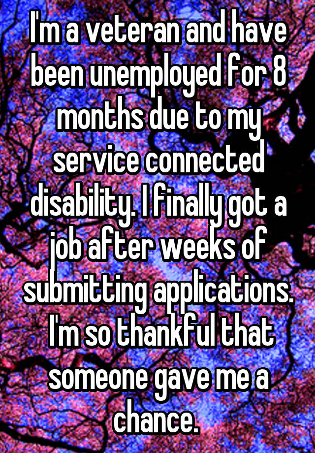 I'm a veteran and have been unemployed for 8 months due to my service connected disability. I finally got a job after weeks of submitting applications.  I'm so thankful that someone gave me a chance. 