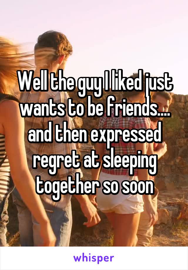 Well the guy I liked just wants to be friends.... and then expressed regret at sleeping together so soon