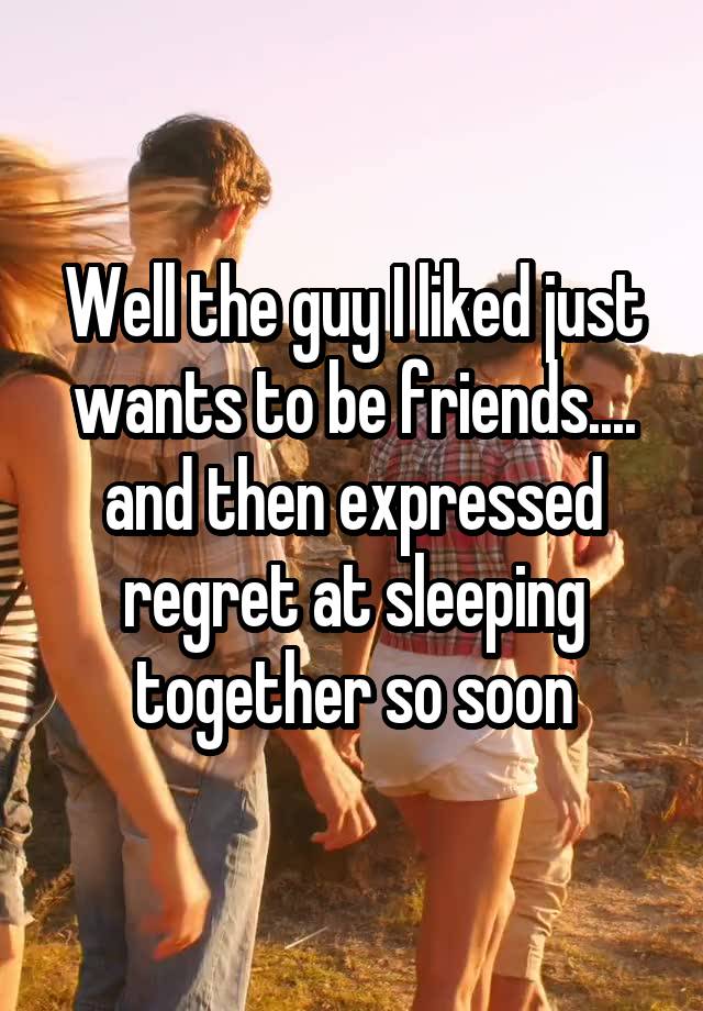 Well the guy I liked just wants to be friends.... and then expressed regret at sleeping together so soon