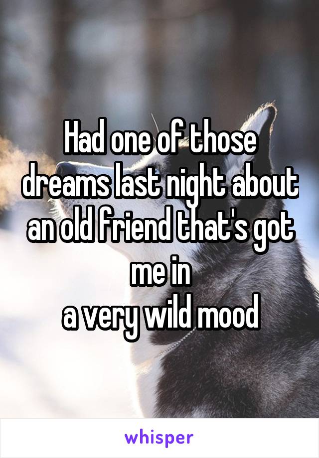 Had one of those dreams last night about an old friend that's got me in
a very wild mood