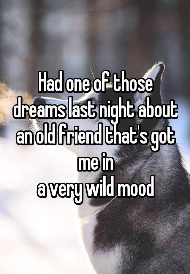 Had one of those dreams last night about an old friend that's got me in
a very wild mood