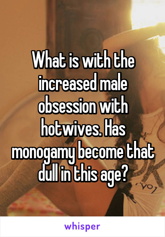 What is with the increased male obsession with hotwives. Has monogamy become that dull in this age?