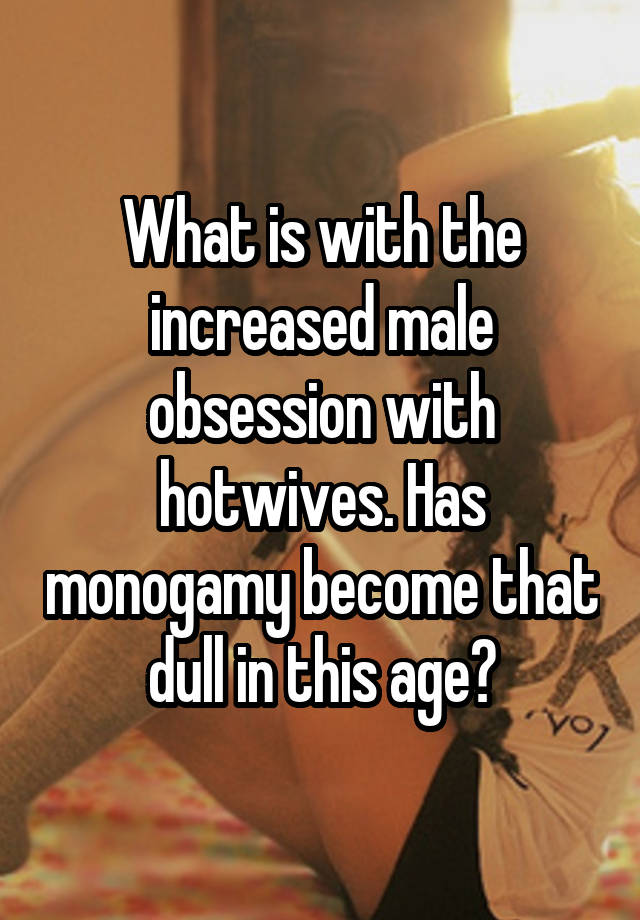 What is with the increased male obsession with hotwives. Has monogamy become that dull in this age?