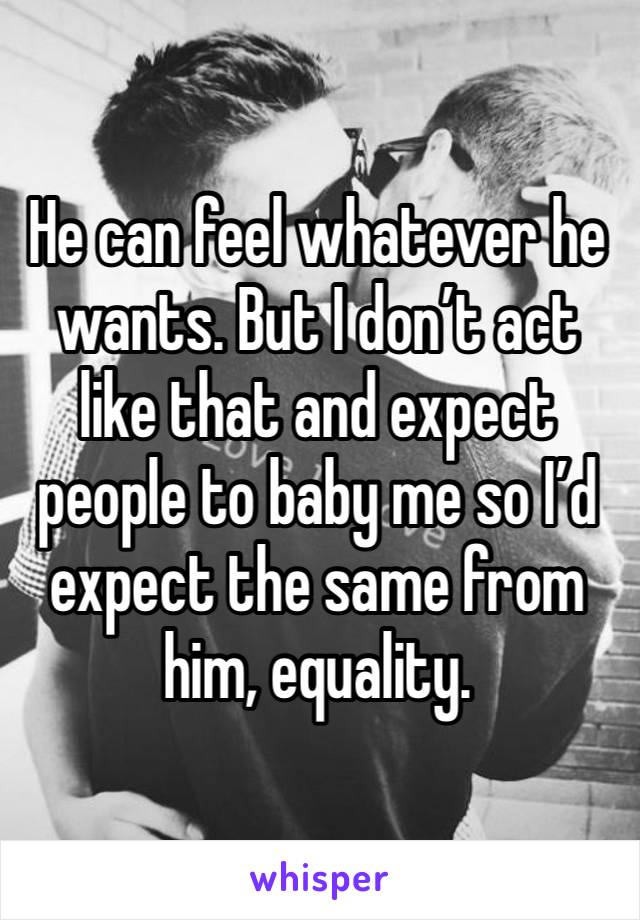 He can feel whatever he wants. But I don’t act like that and expect people to baby me so I’d expect the same from him, equality. 