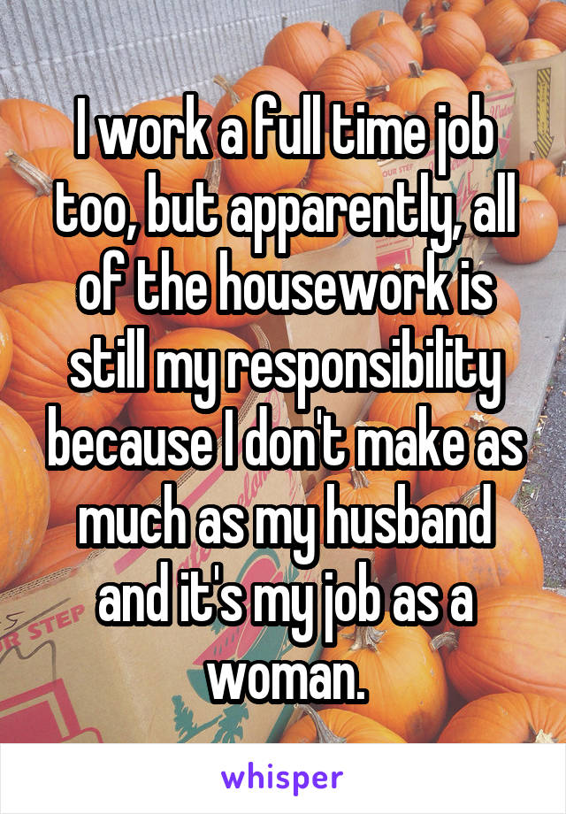 I work a full time job too, but apparently, all of the housework is still my responsibility because I don't make as much as my husband and it's my job as a woman.