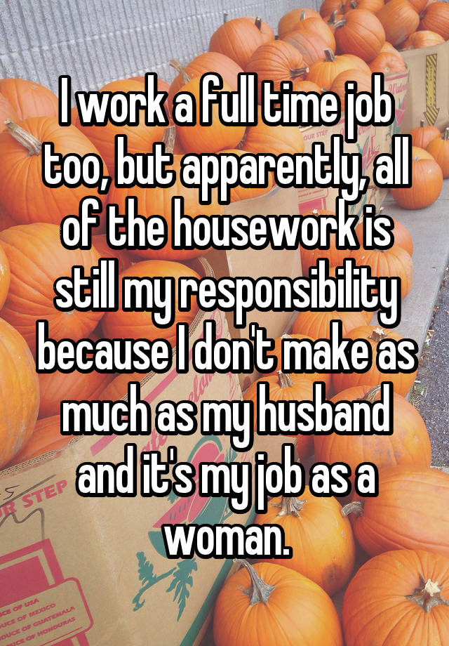 I work a full time job too, but apparently, all of the housework is still my responsibility because I don't make as much as my husband and it's my job as a woman.