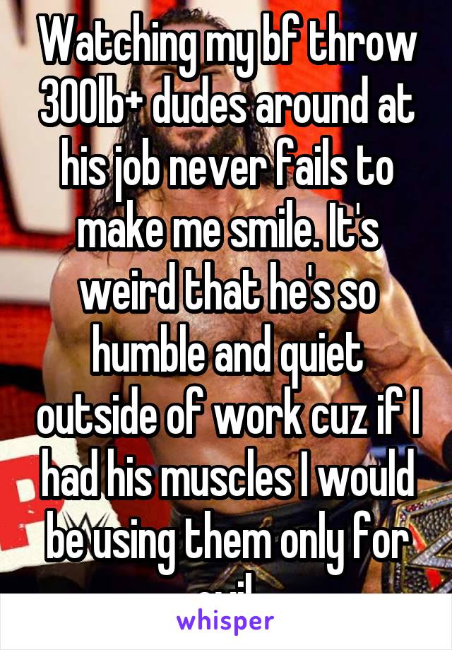 Watching my bf throw 300lb+ dudes around at his job never fails to make me smile. It's weird that he's so humble and quiet outside of work cuz if I had his muscles I would be using them only for evil.