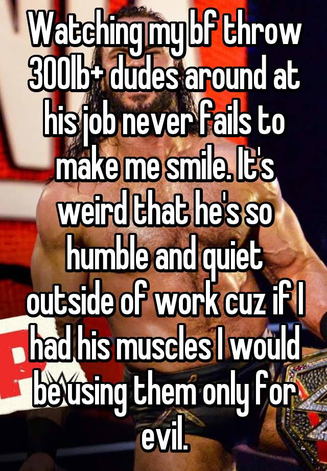 Watching my bf throw 300lb+ dudes around at his job never fails to make me smile. It's weird that he's so humble and quiet outside of work cuz if I had his muscles I would be using them only for evil.