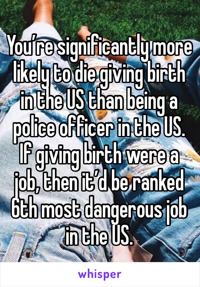 You’re significantly more likely to die giving birth in the US than being a police officer in the US.
If giving birth were a job, then it’d be ranked 6th most dangerous job in the US.