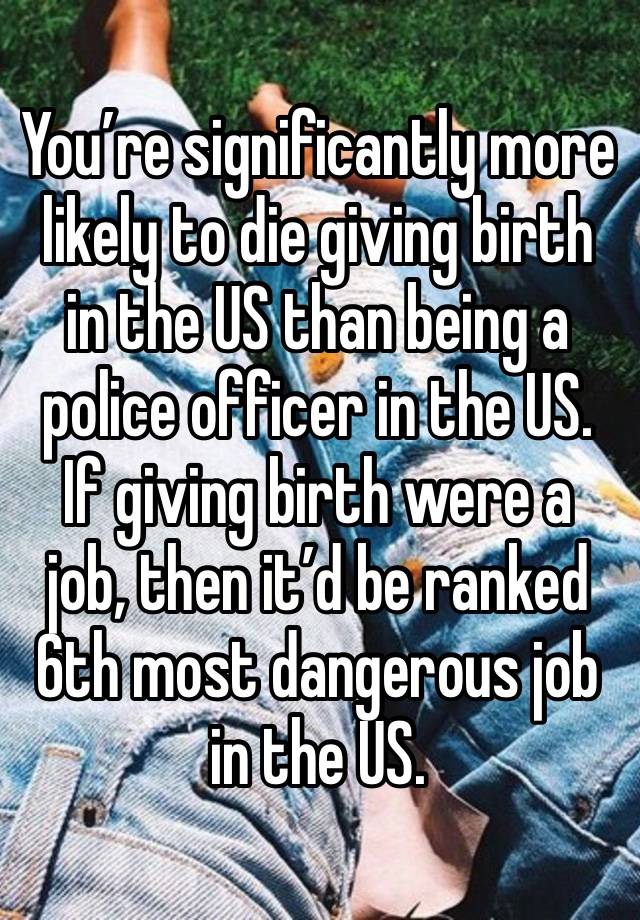 You’re significantly more likely to die giving birth in the US than being a police officer in the US.
If giving birth were a job, then it’d be ranked 6th most dangerous job in the US.