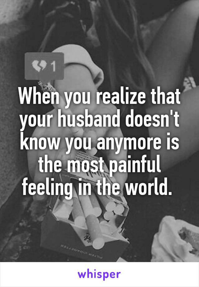 When you realize that your husband doesn't know you anymore is the most painful feeling in the world. 