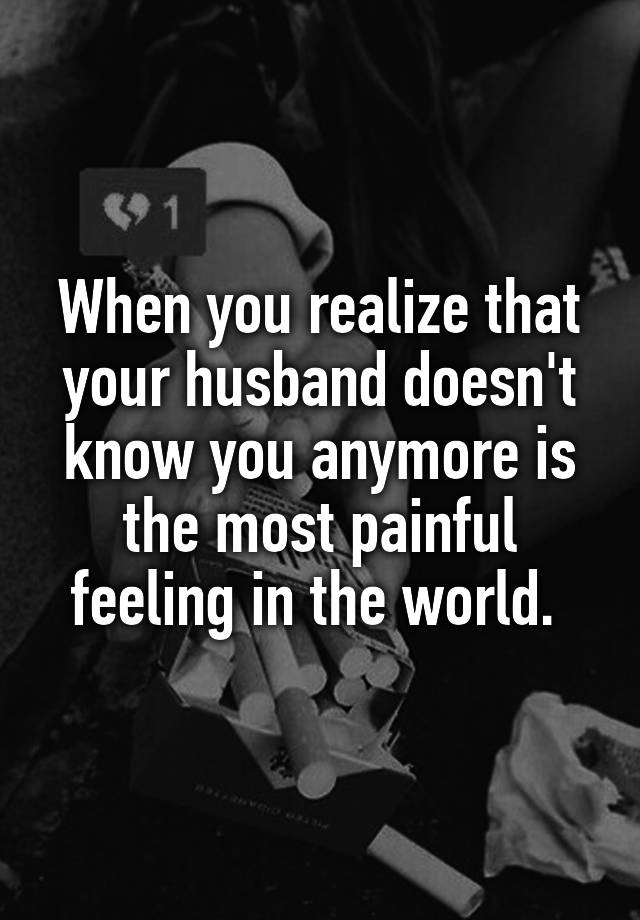 When you realize that your husband doesn't know you anymore is the most painful feeling in the world. 