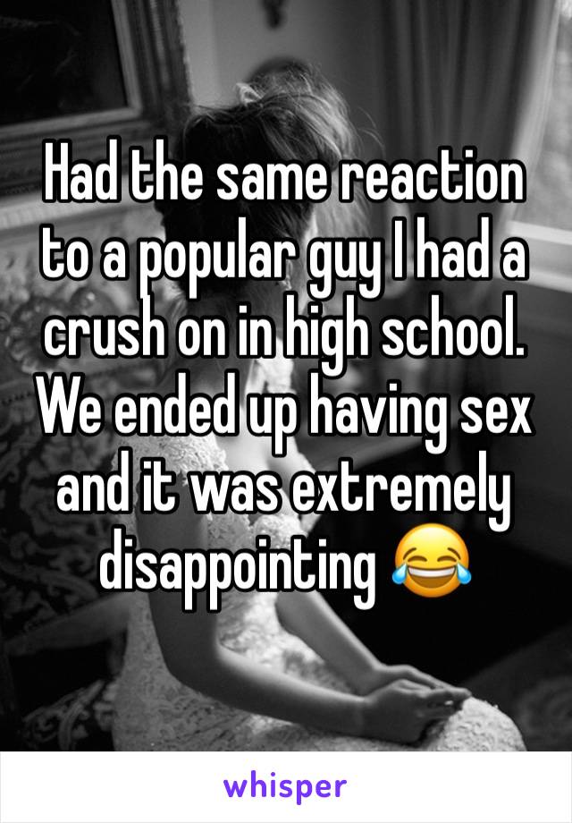 Had the same reaction to a popular guy I had a crush on in high school. We ended up having sex and it was extremely disappointing 😂 