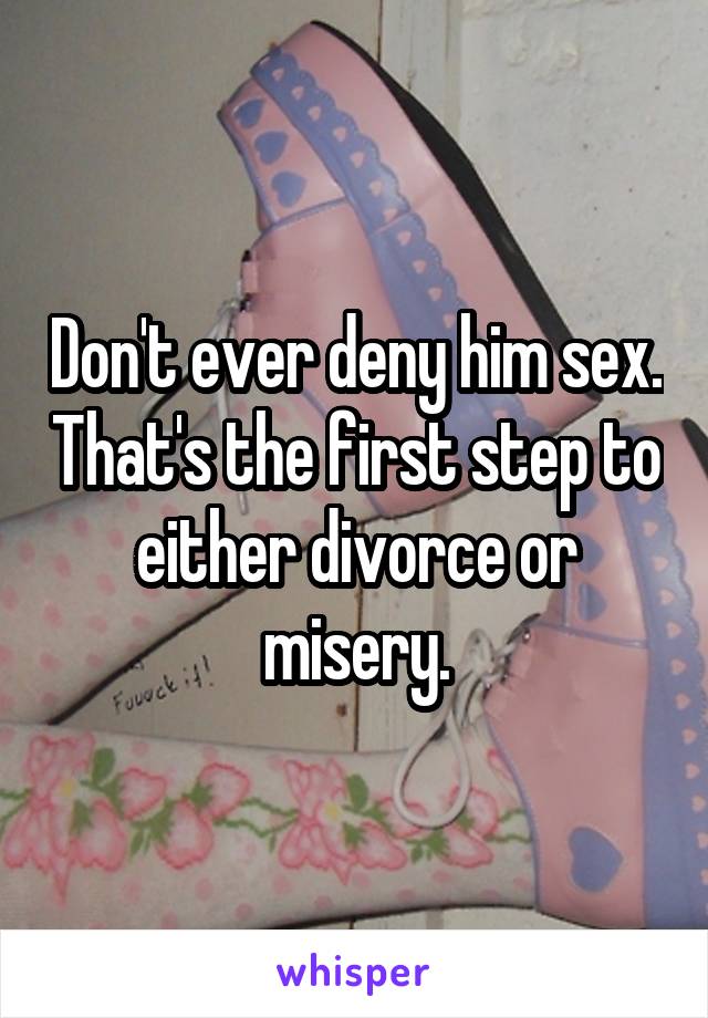 Don't ever deny him sex. That's the first step to either divorce or misery.