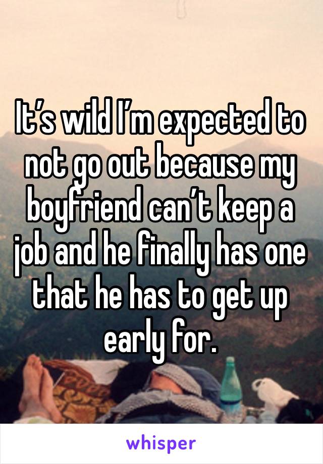 It’s wild I’m expected to not go out because my boyfriend can’t keep a job and he finally has one that he has to get up early for. 