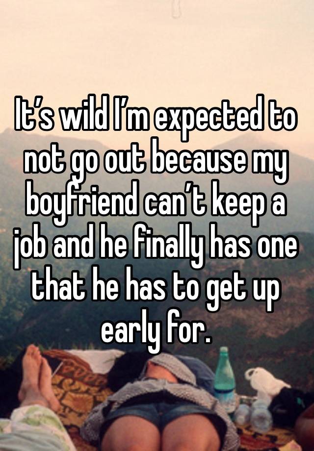 It’s wild I’m expected to not go out because my boyfriend can’t keep a job and he finally has one that he has to get up early for. 