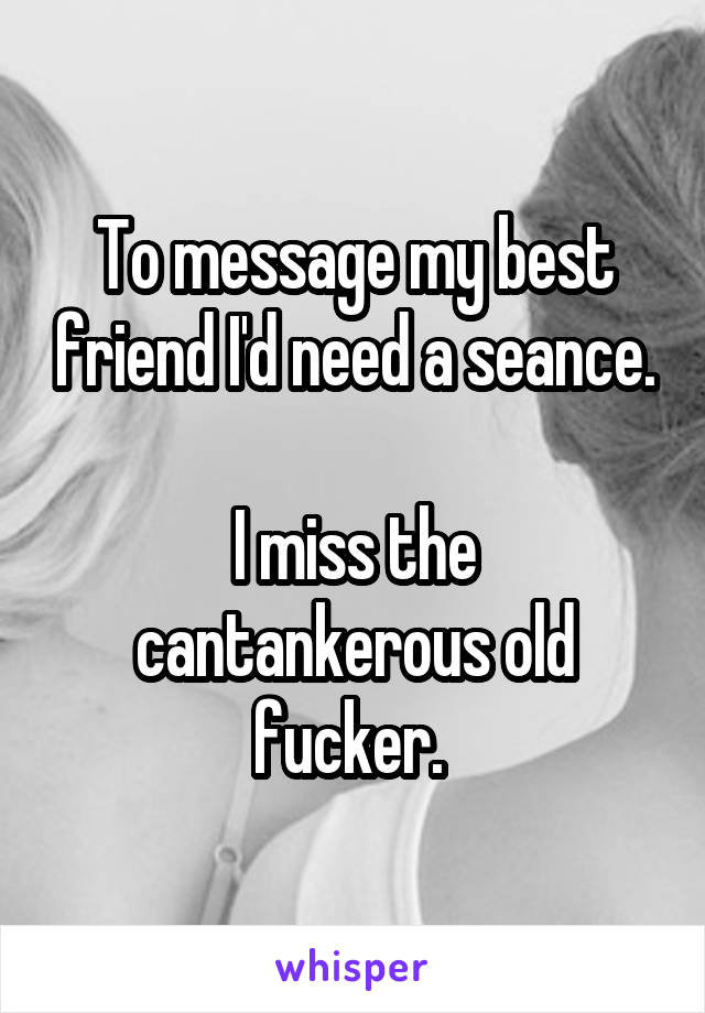 To message my best friend I'd need a seance.

I miss the cantankerous old fucker. 