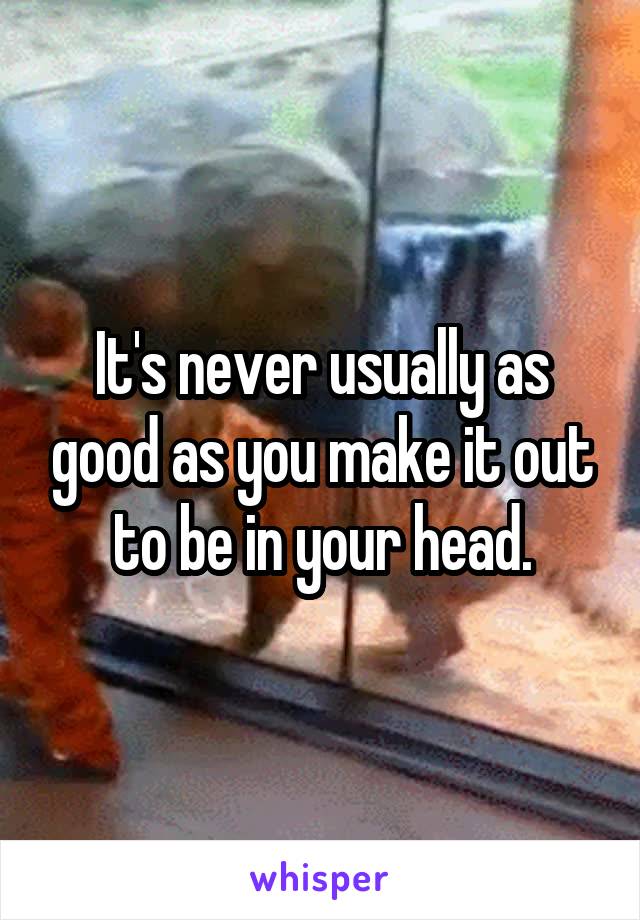 It's never usually as good as you make it out to be in your head.