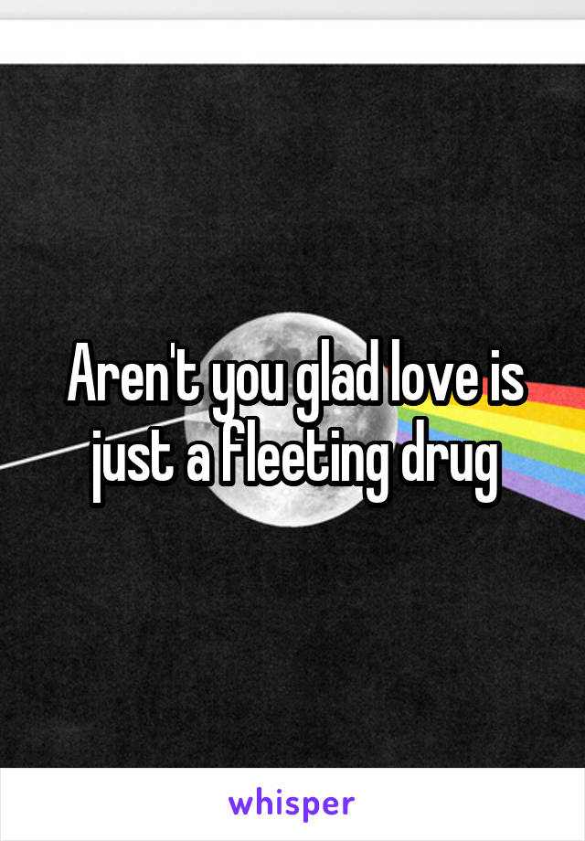 Aren't you glad love is just a fleeting drug