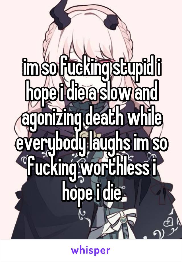 im so fucking stupid i hope i die a slow and agonizing death while everybody laughs im so fucking worthless i hope i die