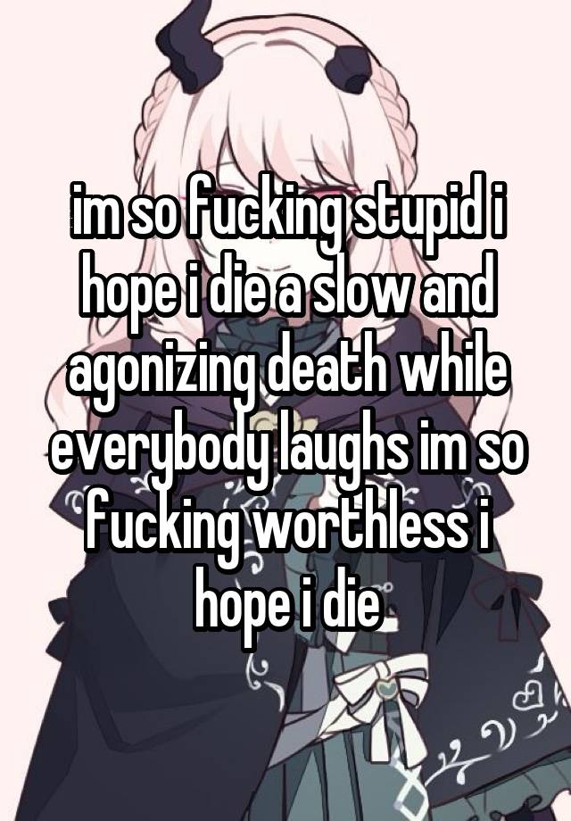 im so fucking stupid i hope i die a slow and agonizing death while everybody laughs im so fucking worthless i hope i die