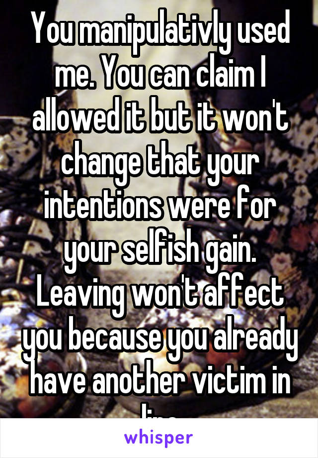 You manipulativly used me. You can claim I allowed it but it won't change that your intentions were for your selfish gain. Leaving won't affect you because you already have another victim in line
