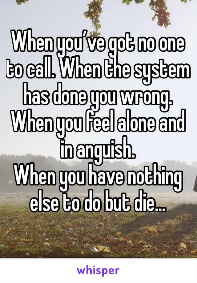 When you’ve got no one to call. When the system has done you wrong. When you feel alone and in anguish.
When you have nothing else to do but die…