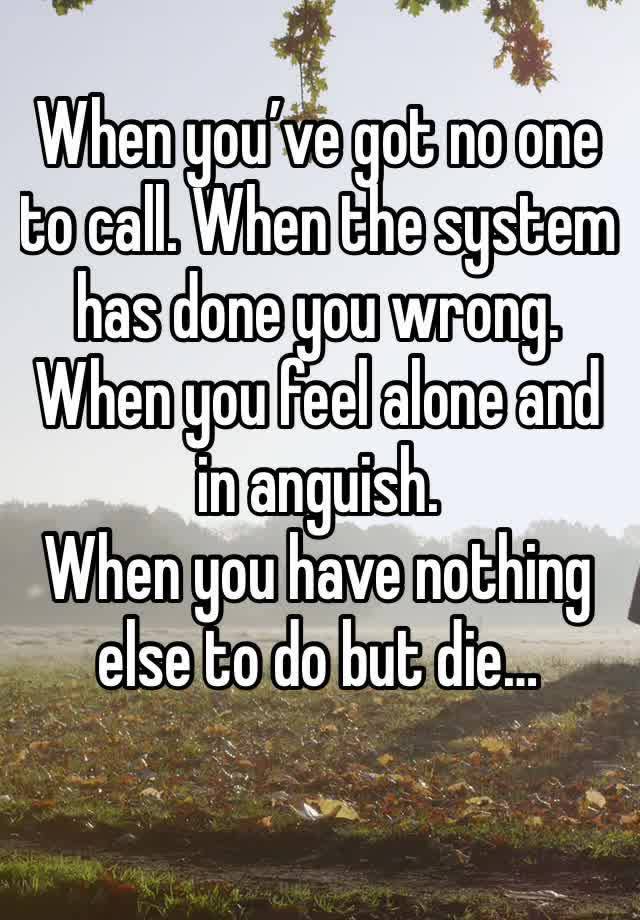 When you’ve got no one to call. When the system has done you wrong. When you feel alone and in anguish.
When you have nothing else to do but die…