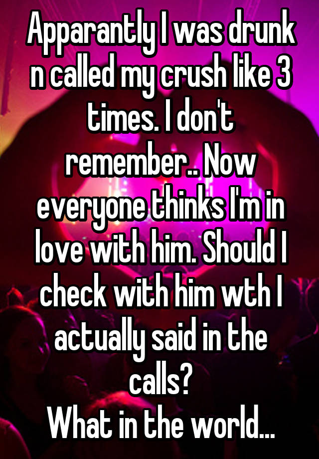 Apparantly I was drunk n called my crush like 3 times. I don't remember.. Now everyone thinks I'm in love with him. Should I check with him wth I actually said in the calls?
What in the world...