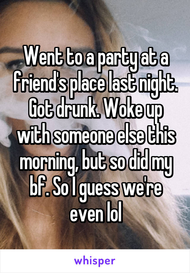 Went to a party at a friend's place last night. Got drunk. Woke up with someone else this morning, but so did my bf. So I guess we're even lol