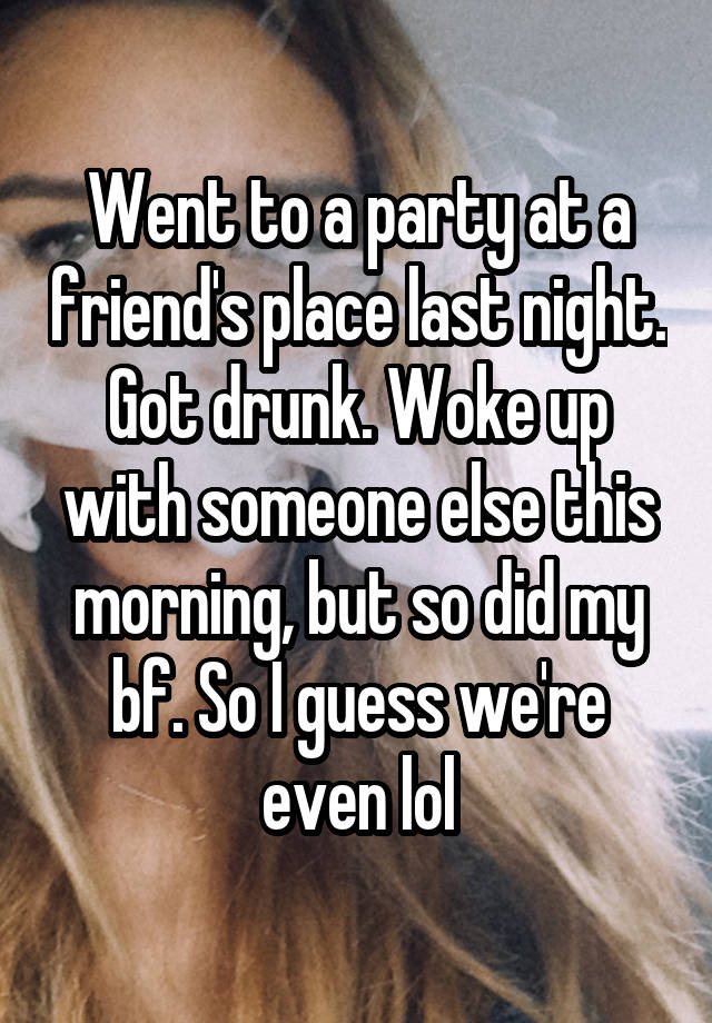 Went to a party at a friend's place last night. Got drunk. Woke up with someone else this morning, but so did my bf. So I guess we're even lol