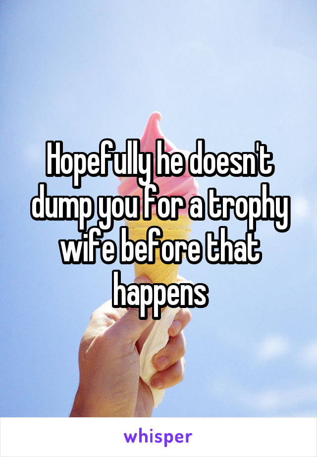 Hopefully he doesn't dump you for a trophy wife before that happens