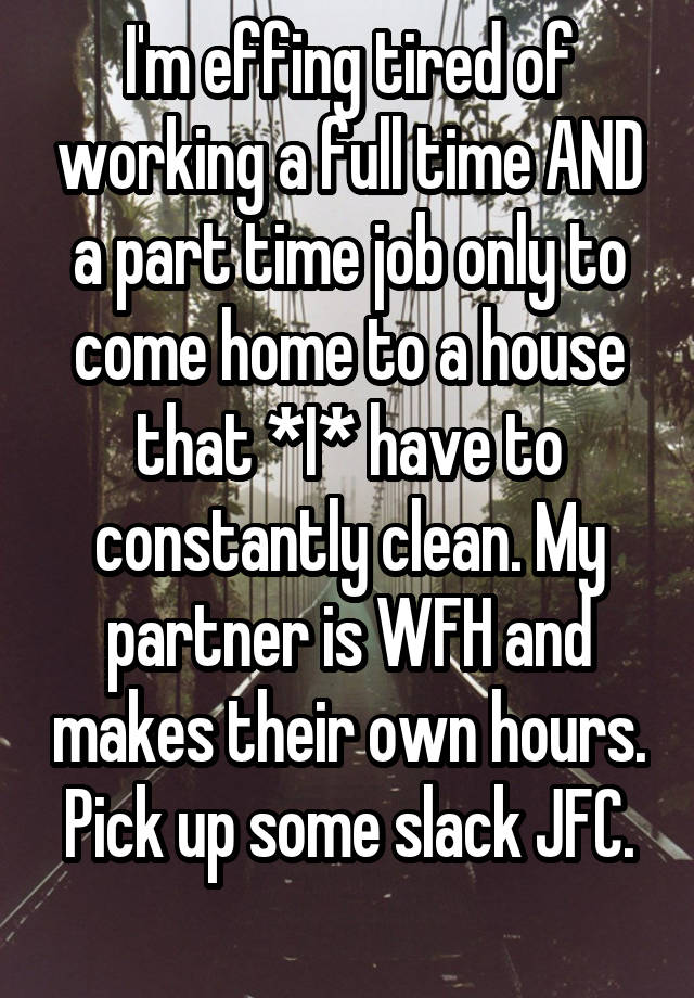 I'm effing tired of working a full time AND a part time job only to come home to a house that *I* have to constantly clean. My partner is WFH and makes their own hours.
Pick up some slack JFC.
