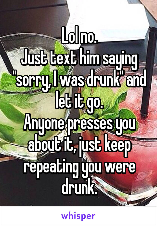 Lol no.
Just text him saying "sorry, I was drunk" and let it go.
Anyone presses you about it, just keep repeating you were drunk.