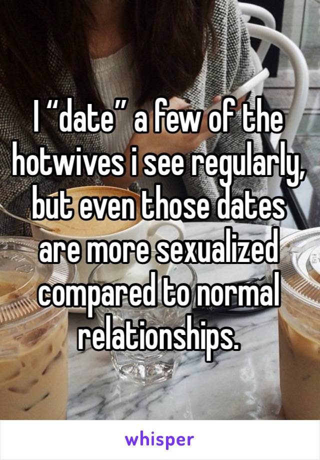 I “date” a few of the hotwives i see regularly, but even those dates are more sexualized compared to normal relationships. 