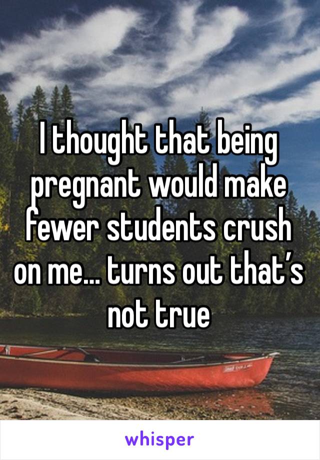 I thought that being pregnant would make fewer students crush on me… turns out that’s not true 