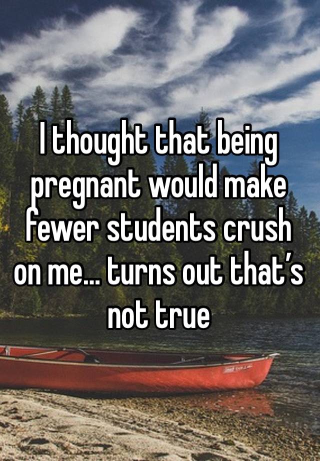 I thought that being pregnant would make fewer students crush on me… turns out that’s not true 