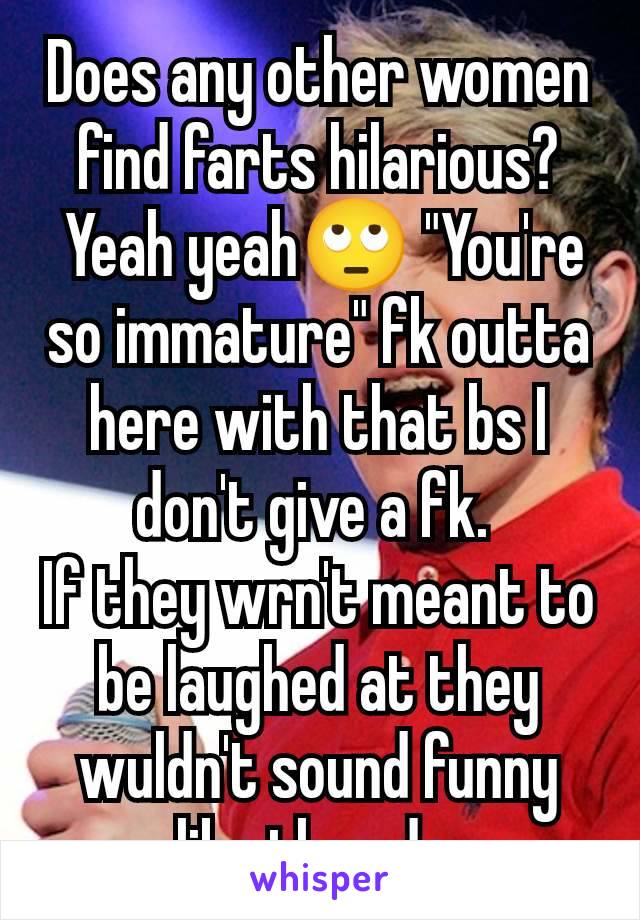 Does any other women find farts hilarious?
 Yeah yeah🙄 "You're so immature" fk outta here with that bs I don't give a fk. 
If they wrn't meant to be laughed at they wuldn't sound funny like they do.