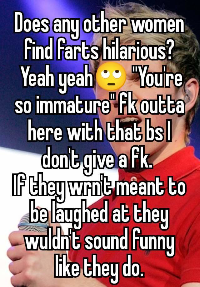 Does any other women find farts hilarious?
 Yeah yeah🙄 "You're so immature" fk outta here with that bs I don't give a fk. 
If they wrn't meant to be laughed at they wuldn't sound funny like they do.