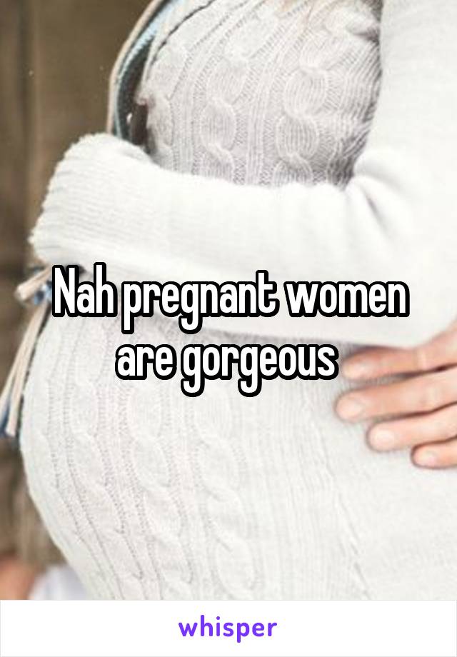 Nah pregnant women are gorgeous 